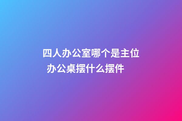 四人办公室哪个是主位  办公桌摆什么摆件